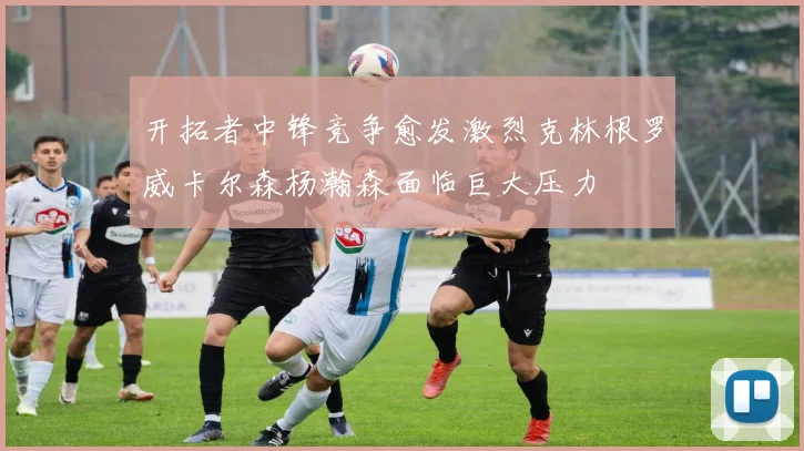 开拓者中锋竞争愈发激烈克林根罗威卡尔森杨瀚森面临巨大压力
